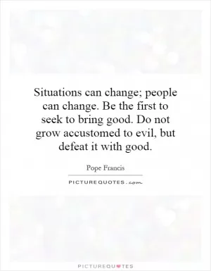 Situations can change; people can change. Be the first to seek to bring good. Do not grow accustomed to evil, but defeat it with good Picture Quote #1