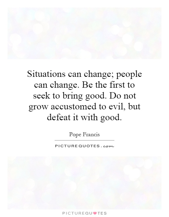 Situations can change; people can change. Be the first to seek to bring good. Do not grow accustomed to evil, but defeat it with good Picture Quote #1