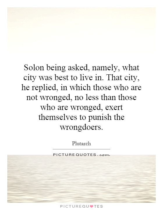 Solon being asked, namely, what city was best to live in. That city, he replied, in which those who are not wronged, no less than those who are wronged, exert themselves to punish the wrongdoers Picture Quote #1