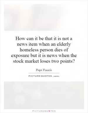 How can it be that it is not a news item when an elderly homeless person dies of exposure but it is news when the stock market loses two points? Picture Quote #1