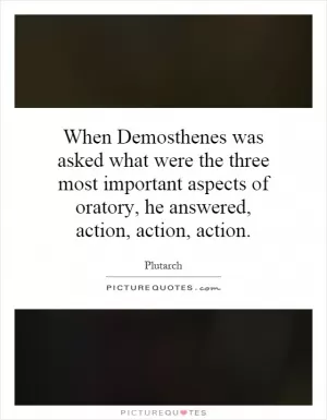 When Demosthenes was asked what were the three most important aspects of oratory, he answered, action, action, action Picture Quote #1