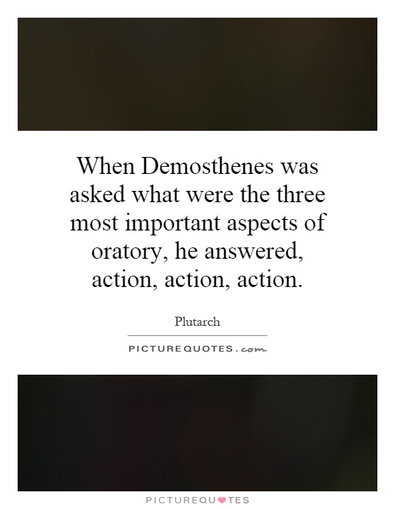 When Demosthenes was asked what were the three most important aspects of oratory, he answered, action, action, action Picture Quote #1