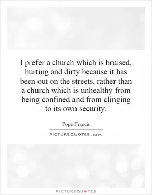 I prefer a church which is bruised, hurting and dirty because it has been out on the streets, rather than a church which is unhealthy from being confined and from clinging to its own security Picture Quote #1