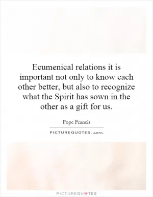 Ecumenical relations it is important not only to know each other better, but also to recognize what the Spirit has sown in the other as a gift for us Picture Quote #1