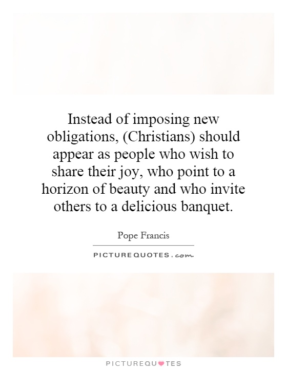 Instead of imposing new obligations, (Christians) should appear as people who wish to share their joy, who point to a horizon of beauty and who invite others to a delicious banquet Picture Quote #1