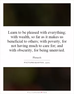 Learn to be pleased with everything; with wealth, so far as it makes us beneficial to others; with poverty, for not having much to care for; and with obscurity, for being unenvied Picture Quote #1