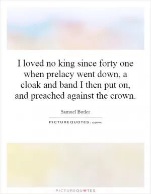 I loved no king since forty one when prelacy went down, a cloak and band I then put on, and preached against the crown Picture Quote #1