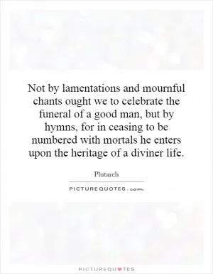 Not by lamentations and mournful chants ought we to celebrate the funeral of a good man, but by hymns, for in ceasing to be numbered with mortals he enters upon the heritage of a diviner life Picture Quote #1