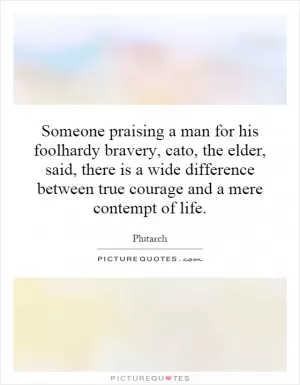 Someone praising a man for his foolhardy bravery, cato, the elder, said, there is a wide difference between true courage and a mere contempt of life Picture Quote #1