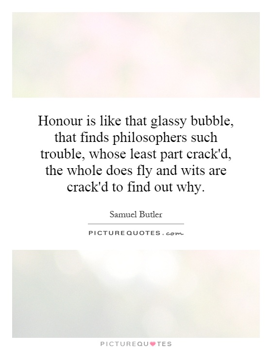 Honour is like that glassy bubble, that finds philosophers such trouble, whose least part crack'd, the whole does fly and wits are crack'd to find out why Picture Quote #1