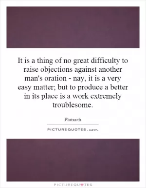 It is a thing of no great difficulty to raise objections against another man's oration - nay, it is a very easy matter; but to produce a better in its place is a work extremely troublesome Picture Quote #1