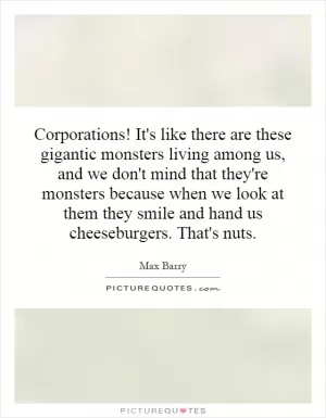 Corporations! It's like there are these gigantic monsters living among us, and we don't mind that they're monsters because when we look at them they smile and hand us cheeseburgers. That's nuts Picture Quote #1