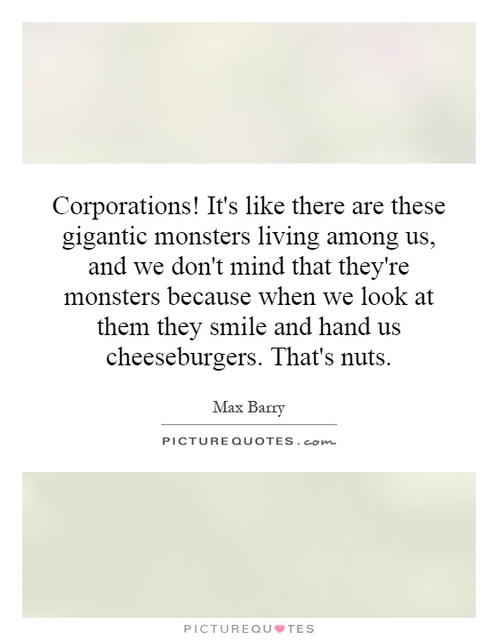 Corporations! It's like there are these gigantic monsters living among us, and we don't mind that they're monsters because when we look at them they smile and hand us cheeseburgers. That's nuts Picture Quote #1