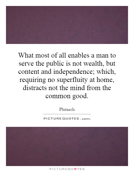 What most of all enables a man to serve the public is not wealth, but content and independence; which, requiring no superfluity at home, distracts not the mind from the common good Picture Quote #1