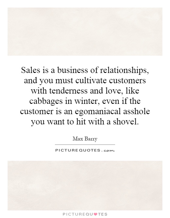Sales is a business of relationships, and you must cultivate customers with tenderness and love, like cabbages in winter, even if the customer is an egomaniacal asshole you want to hit with a shovel Picture Quote #1