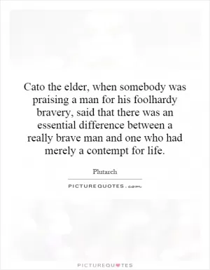 Cato the elder, when somebody was praising a man for his foolhardy bravery, said that there was an essential difference between a really brave man and one who had merely a contempt for life Picture Quote #1