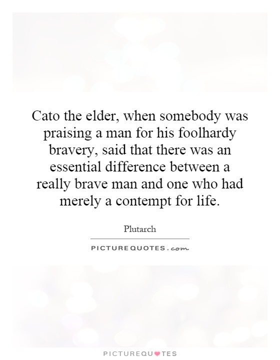 Cato the elder, when somebody was praising a man for his foolhardy bravery, said that there was an essential difference between a really brave man and one who had merely a contempt for life Picture Quote #1