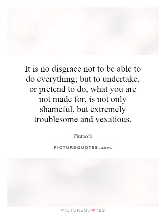 It is no disgrace not to be able to do everything; but to undertake, or pretend to do, what you are not made for, is not only shameful, but extremely troublesome and vexatious Picture Quote #1
