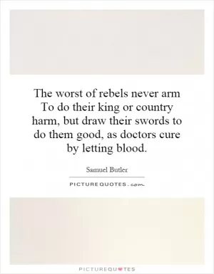 The worst of rebels never arm To do their king or country harm, but draw their swords to do them good, as doctors cure by letting blood Picture Quote #1
