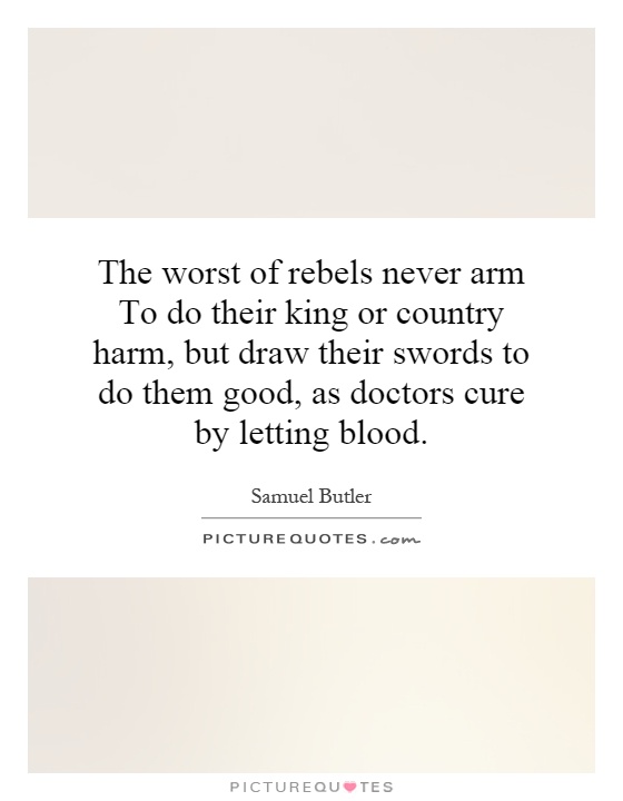 The worst of rebels never arm To do their king or country harm, but draw their swords to do them good, as doctors cure by letting blood Picture Quote #1