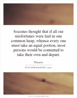 Socrates thought that if all our misfortunes were laid in one common heap, whence every one must take an equal portion, most persons would be contented to take their own and depart Picture Quote #1