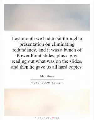 Last month we had to sit through a presentation on eliminating redundancy, and it was a bunch of Power Point slides, plus a guy reading out what was on the slides, and then he gave us all hard copies Picture Quote #1