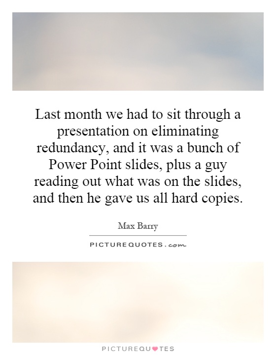 Last month we had to sit through a presentation on eliminating redundancy, and it was a bunch of Power Point slides, plus a guy reading out what was on the slides, and then he gave us all hard copies Picture Quote #1