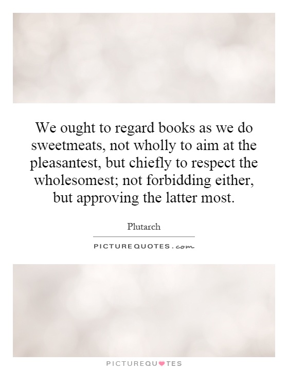 We ought to regard books as we do sweetmeats, not wholly to aim at the pleasantest, but chiefly to respect the wholesomest; not forbidding either, but approving the latter most Picture Quote #1