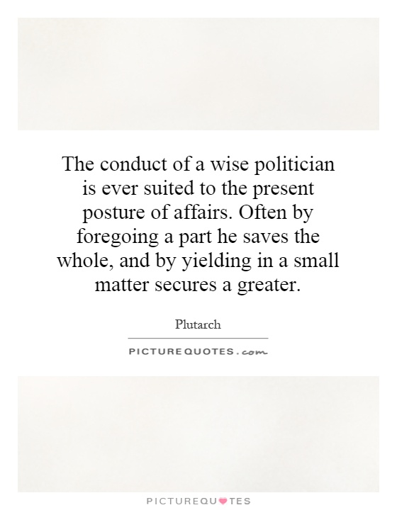 The conduct of a wise politician is ever suited to the present posture of affairs. Often by foregoing a part he saves the whole, and by yielding in a small matter secures a greater Picture Quote #1