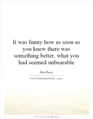 It was funny how as soon as you knew there was something better, what you had seemed unbearable Picture Quote #1