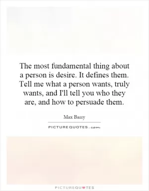 The most fundamental thing about a person is desire. It defines them. Tell me what a person wants, truly wants, and I'll tell you who they are, and how to persuade them Picture Quote #1