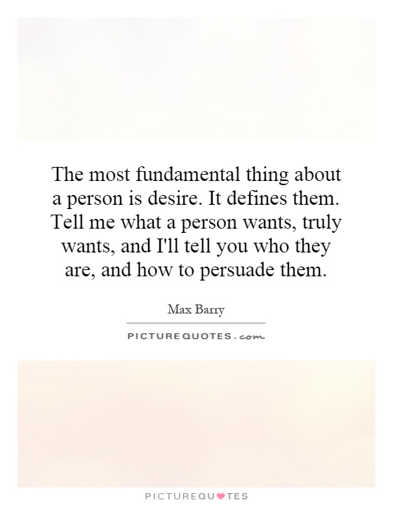 The most fundamental thing about a person is desire. It defines them. Tell me what a person wants, truly wants, and I'll tell you who they are, and how to persuade them Picture Quote #1