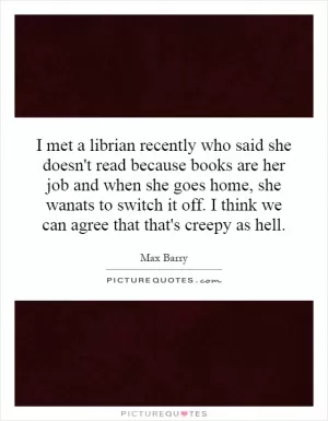 I met a librian recently who said she doesn't read because books are her job and when she goes home, she wanats to switch it off. I think we can agree that that's creepy as hell Picture Quote #1