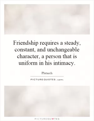 Friendship requires a steady, constant, and unchangeable character, a person that is uniform in his intimacy Picture Quote #1