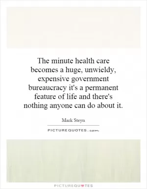 The minute health care becomes a huge, unwieldy, expensive government bureaucracy it's a permanent feature of life and there's nothing anyone can do about it Picture Quote #1