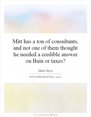 Mitt has a ton of consultants, and not one of them thought he needed a credible answer on Bain or taxes? Picture Quote #1