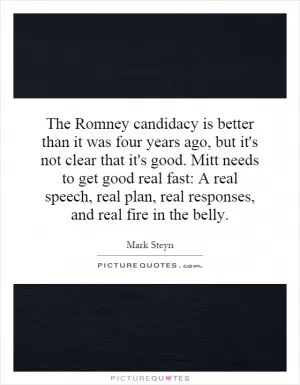 The Romney candidacy is better than it was four years ago, but it's not clear that it's good. Mitt needs to get good real fast: A real speech, real plan, real responses, and real fire in the belly Picture Quote #1