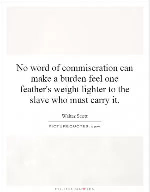No word of commiseration can make a burden feel one feather's weight lighter to the slave who must carry it Picture Quote #1