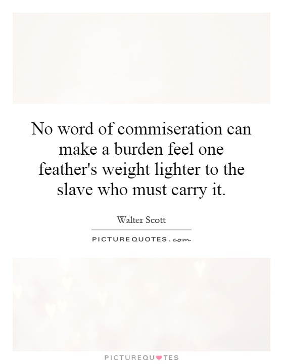 No word of commiseration can make a burden feel one feather's weight lighter to the slave who must carry it Picture Quote #1