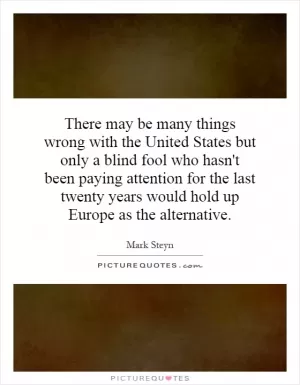There may be many things wrong with the United States but only a blind fool who hasn't been paying attention for the last twenty years would hold up Europe as the alternative Picture Quote #1