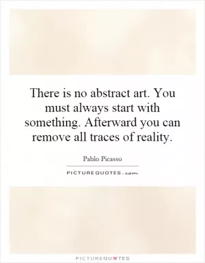 There is no abstract art. You must always start with something. Afterward you can remove all traces of reality Picture Quote #1