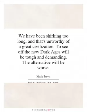 We have been shirking too long, and that's unworthy of a great civilization. To see off the new Dark Ages will be tough and demanding. The alternative will be worse Picture Quote #1