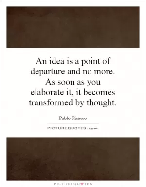 An idea is a point of departure and no more. As soon as you elaborate it, it becomes transformed by thought Picture Quote #1