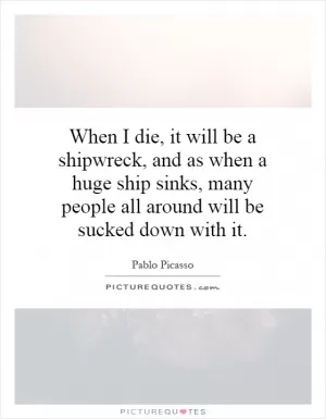 When I die, it will be a shipwreck, and as when a huge ship sinks, many people all around will be sucked down with it Picture Quote #1