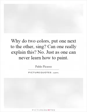 Why do two colors, put one next to the other, sing? Can one really explain this? No. Just as one can never learn how to paint Picture Quote #1