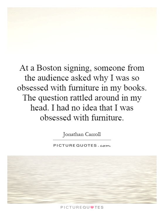 At a Boston signing, someone from the audience asked why I was so obsessed with furniture in my books. The question rattled around in my head. I had no idea that I was obsessed with furniture Picture Quote #1