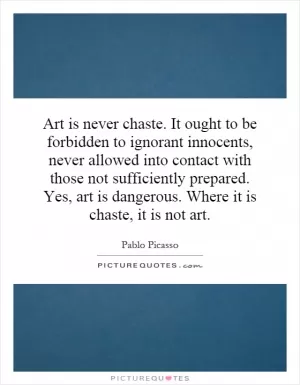 Art is never chaste. It ought to be forbidden to ignorant innocents, never allowed into contact with those not sufficiently prepared. Yes, art is dangerous. Where it is chaste, it is not art Picture Quote #1