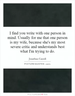 I find you write with one person in mind. Usually for me that one person is my wife, because she's my most severe critic and understands best what I'm trying to do Picture Quote #1