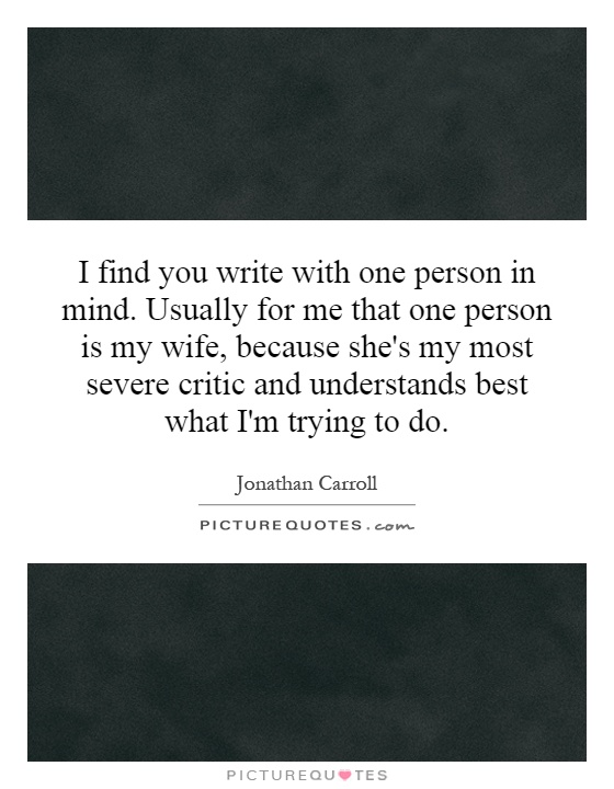 I find you write with one person in mind. Usually for me that one person is my wife, because she's my most severe critic and understands best what I'm trying to do Picture Quote #1