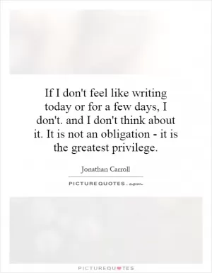 If I don't feel like writing today or for a few days, I don't. and I don't think about it. It is not an obligation - it is the greatest privilege Picture Quote #1